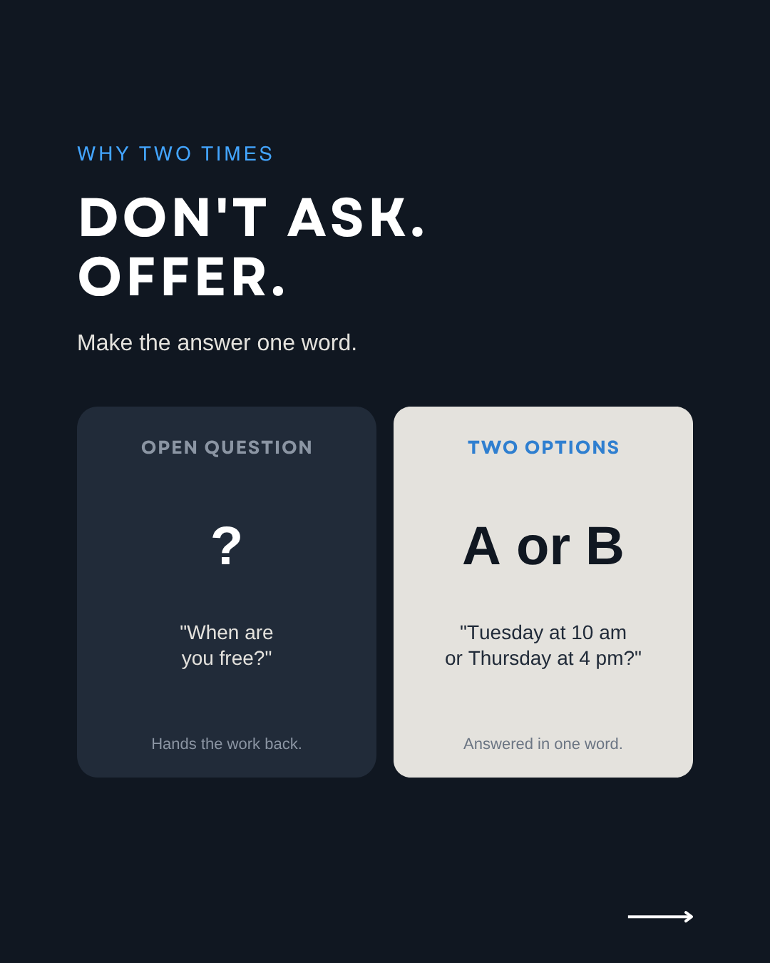 Don't ask, offer: "When are you free?" versus "Tuesday at 10 am or Thursday at 4 pm?"